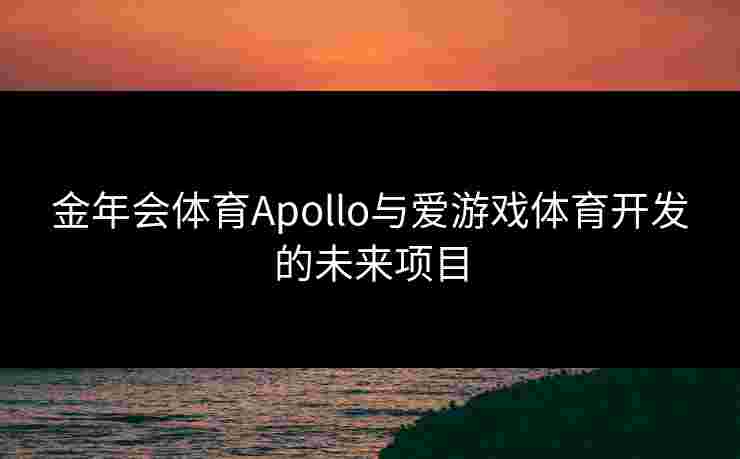 金年会体育Apollo与爱游戏体育开发的未来项目 金年会体育Apollo与爱游戏体育开发的未来项目