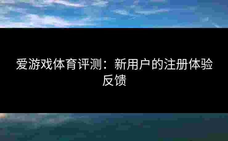 爱游戏体育评测：新用户的注册体验反馈
