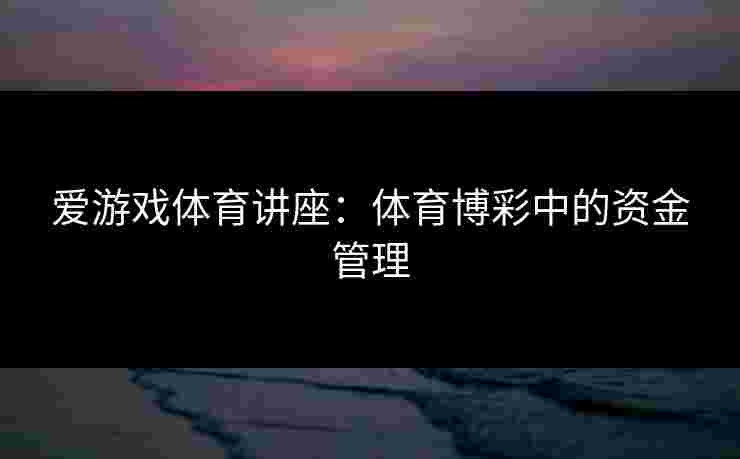 爱游戏体育讲座:体育博彩中的资金管理 爱游戏体育讲座:体育博彩中的资金管理