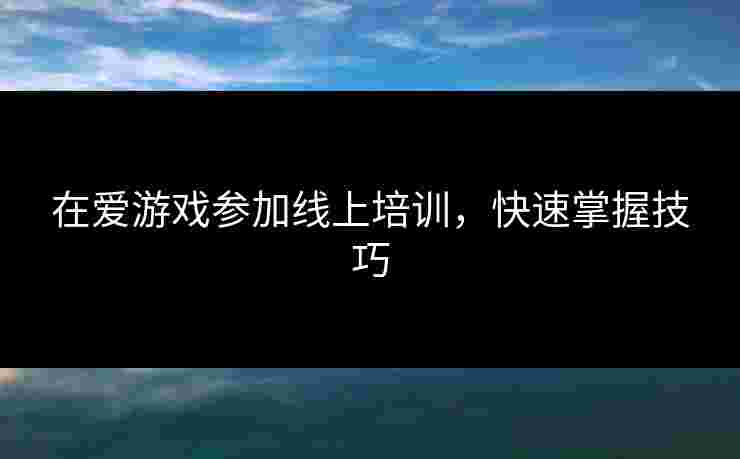 在爱游戏参加线上培训，快速掌握技巧