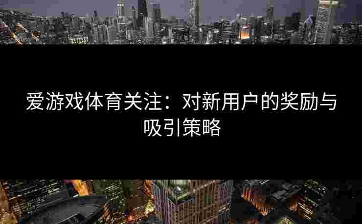 爱游戏体育关注:对新用户的奖励与吸引策略 爱游戏体育关注:对新用户的奖励与吸引策略