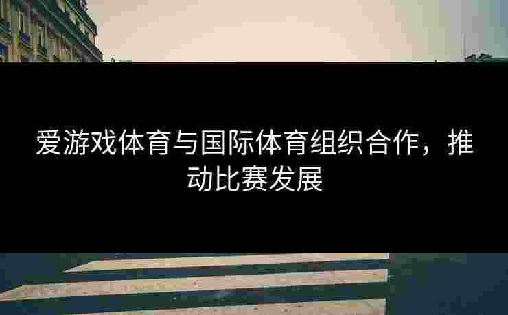 爱游戏体育与国际体育组织合作，推动比赛发展